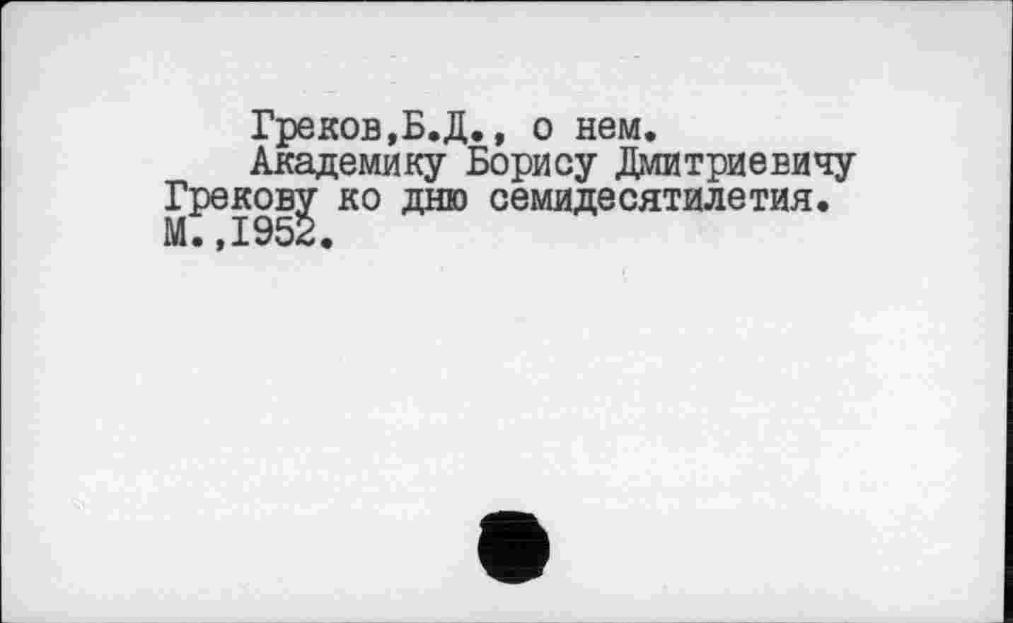 ﻿Греков,Б.Д., о нем.
Академику Борису Дмитриевичу Грекову ко дню семидесятилетия. М.,1952.